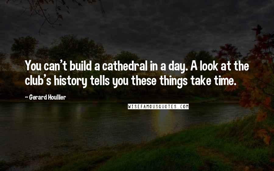 Gerard Houllier Quotes: You can't build a cathedral in a day. A look at the club's history tells you these things take time.