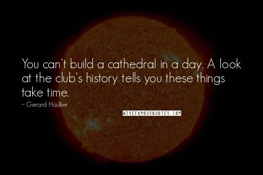 Gerard Houllier Quotes: You can't build a cathedral in a day. A look at the club's history tells you these things take time.