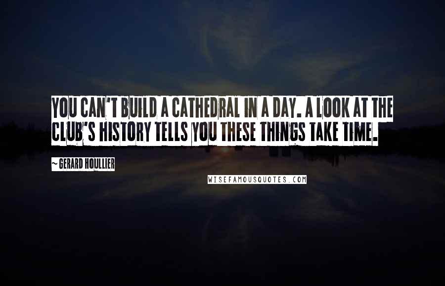 Gerard Houllier Quotes: You can't build a cathedral in a day. A look at the club's history tells you these things take time.