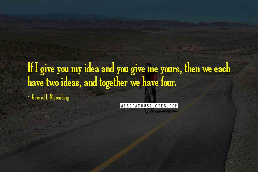 Gerard I. Nierenberg Quotes: If I give you my idea and you give me yours, then we each have two ideas, and together we have four.