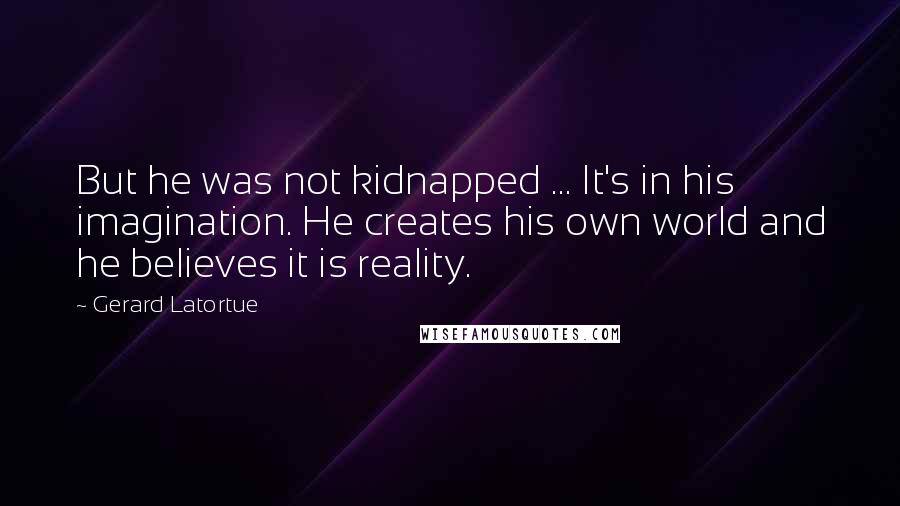 Gerard Latortue Quotes: But he was not kidnapped ... It's in his imagination. He creates his own world and he believes it is reality.