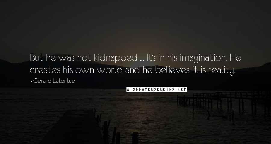 Gerard Latortue Quotes: But he was not kidnapped ... It's in his imagination. He creates his own world and he believes it is reality.