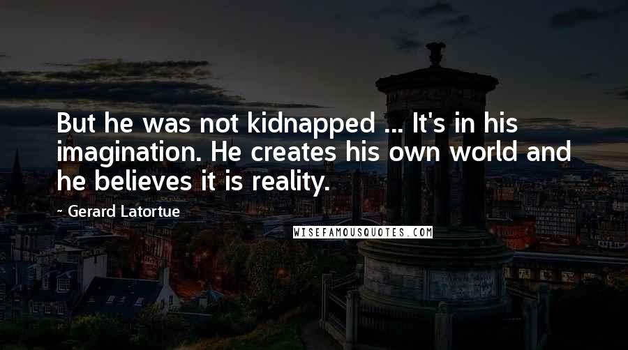 Gerard Latortue Quotes: But he was not kidnapped ... It's in his imagination. He creates his own world and he believes it is reality.