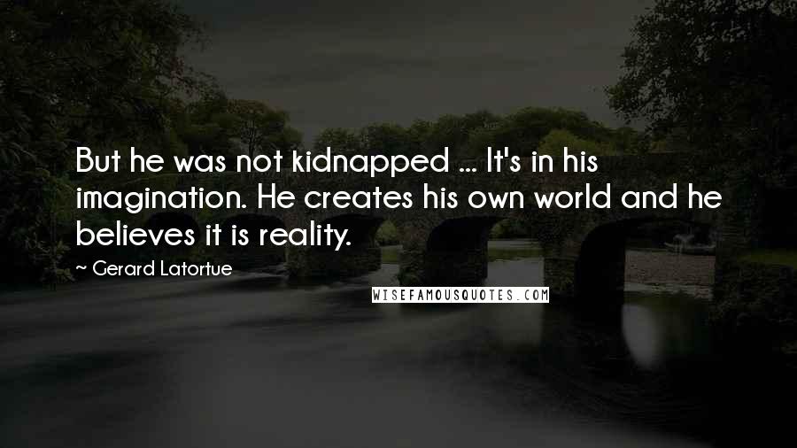 Gerard Latortue Quotes: But he was not kidnapped ... It's in his imagination. He creates his own world and he believes it is reality.