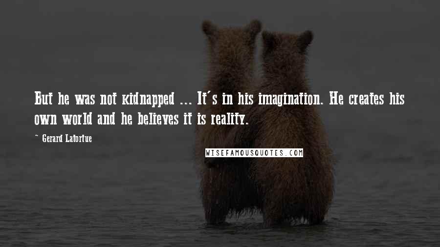 Gerard Latortue Quotes: But he was not kidnapped ... It's in his imagination. He creates his own world and he believes it is reality.