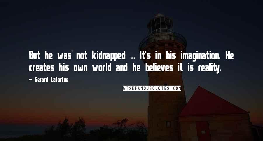 Gerard Latortue Quotes: But he was not kidnapped ... It's in his imagination. He creates his own world and he believes it is reality.