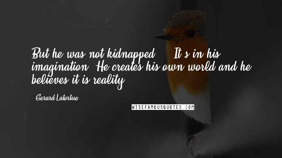 Gerard Latortue Quotes: But he was not kidnapped ... It's in his imagination. He creates his own world and he believes it is reality.