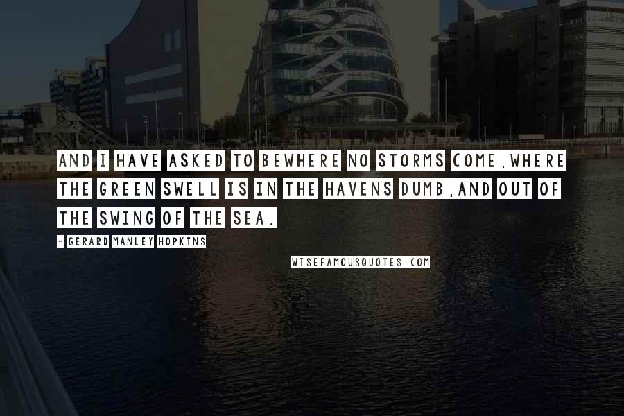 Gerard Manley Hopkins Quotes: And I have asked to beWhere no storms come,Where the green swell is in the havens dumb,And out of the swing of the sea.