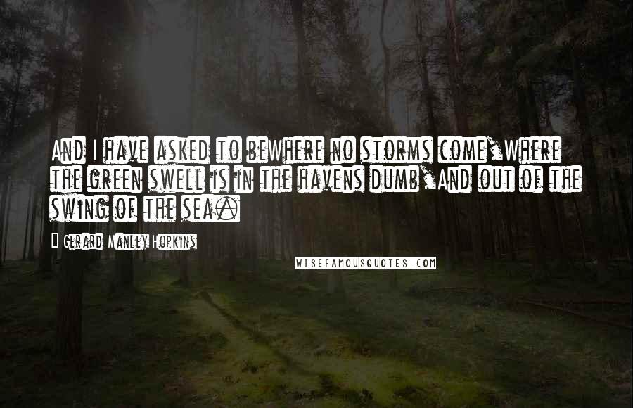 Gerard Manley Hopkins Quotes: And I have asked to beWhere no storms come,Where the green swell is in the havens dumb,And out of the swing of the sea.