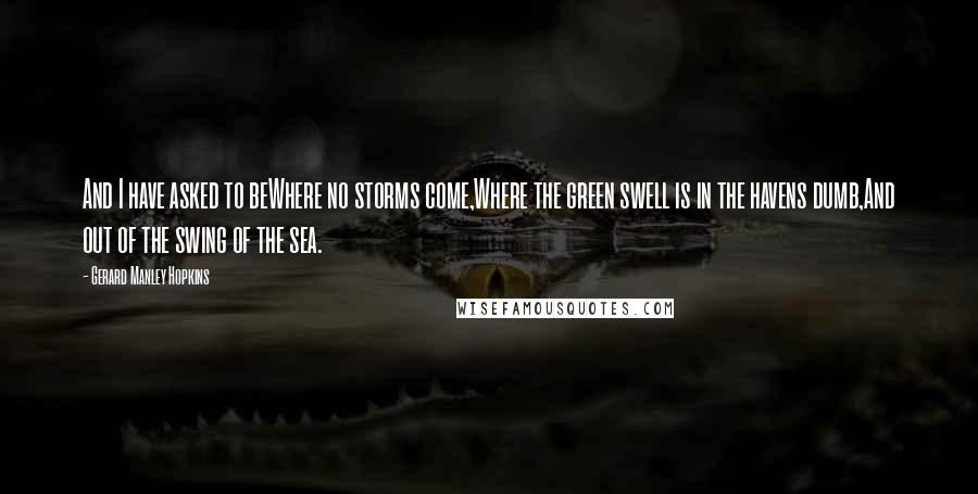 Gerard Manley Hopkins Quotes: And I have asked to beWhere no storms come,Where the green swell is in the havens dumb,And out of the swing of the sea.