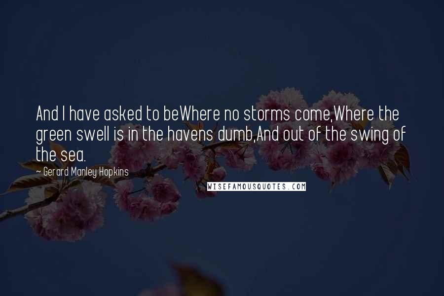 Gerard Manley Hopkins Quotes: And I have asked to beWhere no storms come,Where the green swell is in the havens dumb,And out of the swing of the sea.