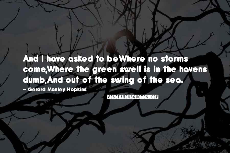 Gerard Manley Hopkins Quotes: And I have asked to beWhere no storms come,Where the green swell is in the havens dumb,And out of the swing of the sea.