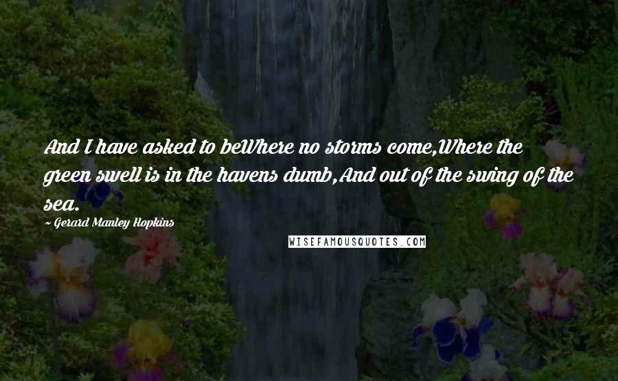 Gerard Manley Hopkins Quotes: And I have asked to beWhere no storms come,Where the green swell is in the havens dumb,And out of the swing of the sea.