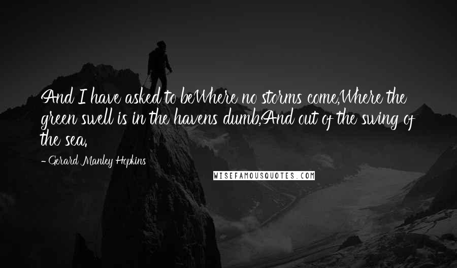 Gerard Manley Hopkins Quotes: And I have asked to beWhere no storms come,Where the green swell is in the havens dumb,And out of the swing of the sea.