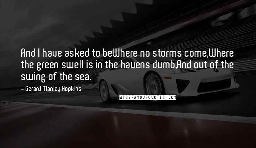 Gerard Manley Hopkins Quotes: And I have asked to beWhere no storms come,Where the green swell is in the havens dumb,And out of the swing of the sea.