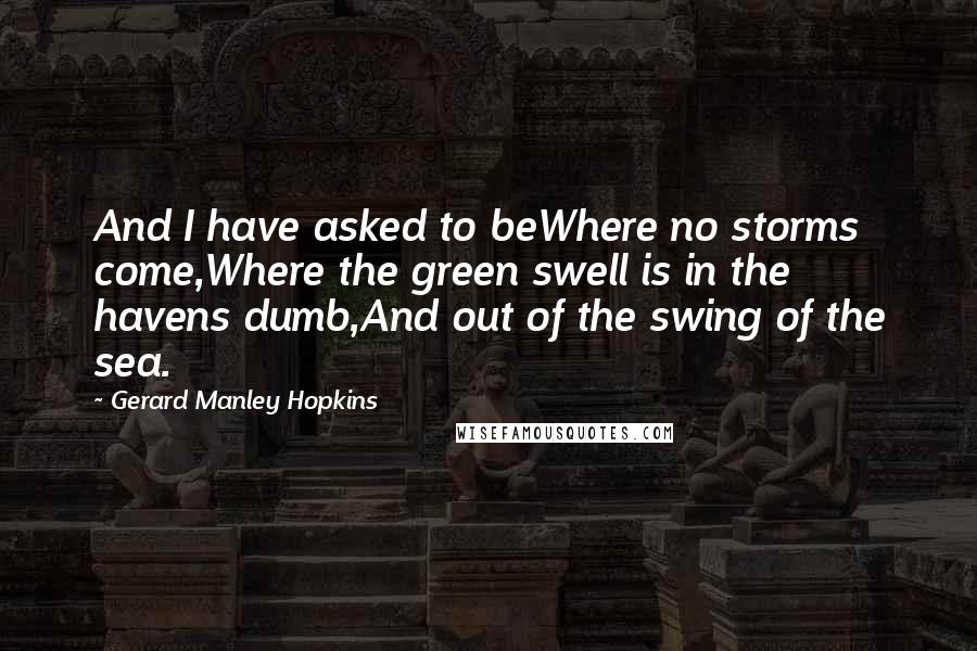 Gerard Manley Hopkins Quotes: And I have asked to beWhere no storms come,Where the green swell is in the havens dumb,And out of the swing of the sea.