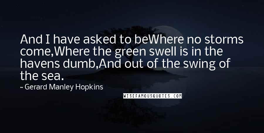 Gerard Manley Hopkins Quotes: And I have asked to beWhere no storms come,Where the green swell is in the havens dumb,And out of the swing of the sea.