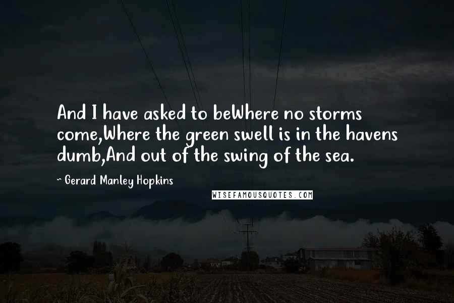 Gerard Manley Hopkins Quotes: And I have asked to beWhere no storms come,Where the green swell is in the havens dumb,And out of the swing of the sea.