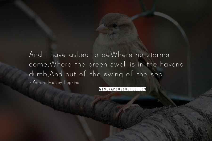 Gerard Manley Hopkins Quotes: And I have asked to beWhere no storms come,Where the green swell is in the havens dumb,And out of the swing of the sea.