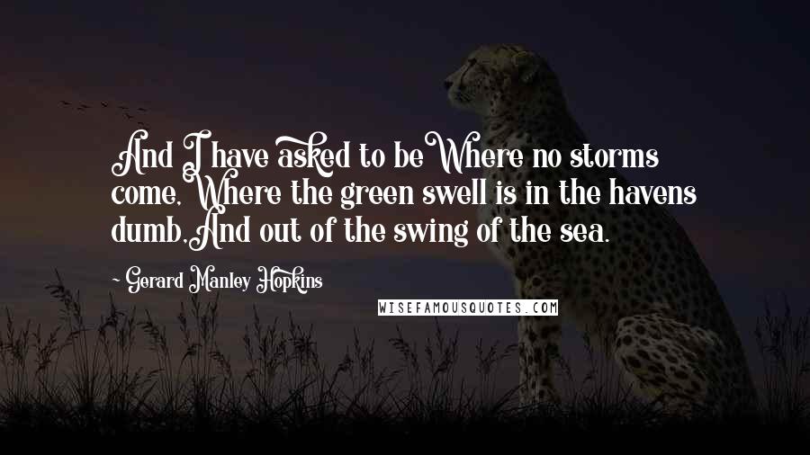 Gerard Manley Hopkins Quotes: And I have asked to beWhere no storms come,Where the green swell is in the havens dumb,And out of the swing of the sea.