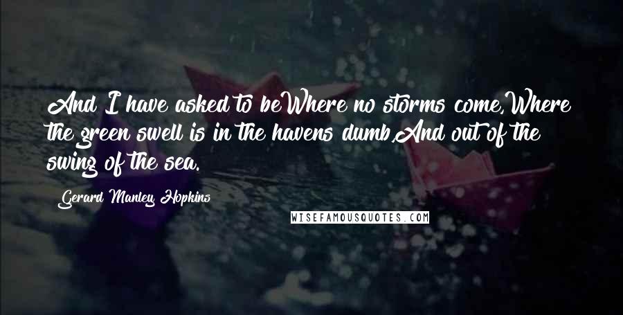 Gerard Manley Hopkins Quotes: And I have asked to beWhere no storms come,Where the green swell is in the havens dumb,And out of the swing of the sea.