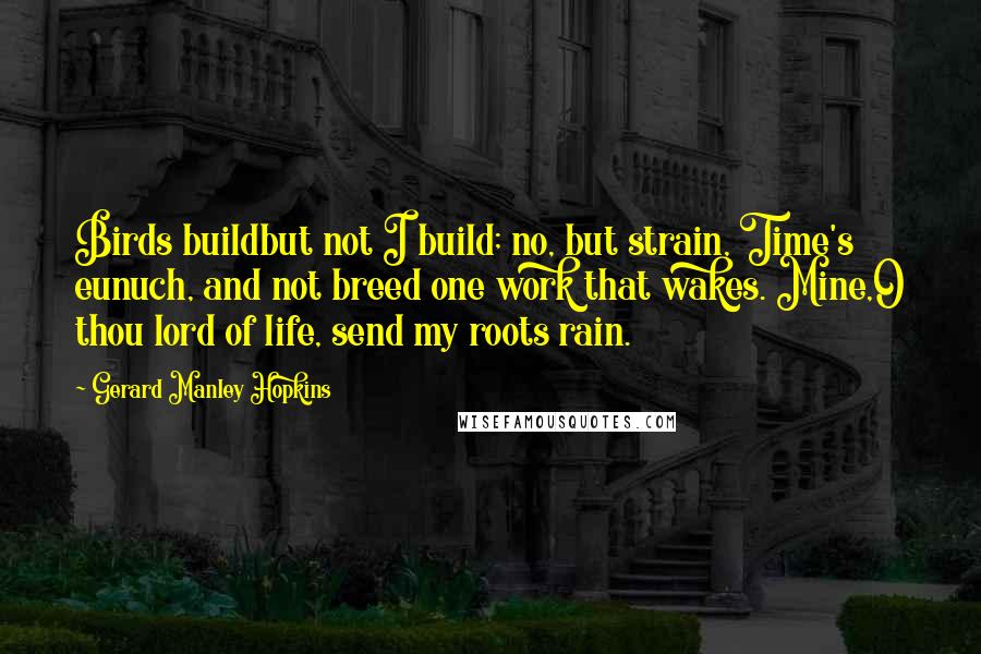 Gerard Manley Hopkins Quotes: Birds buildbut not I build; no, but strain, Time's eunuch, and not breed one work that wakes. Mine,O thou lord of life, send my roots rain.