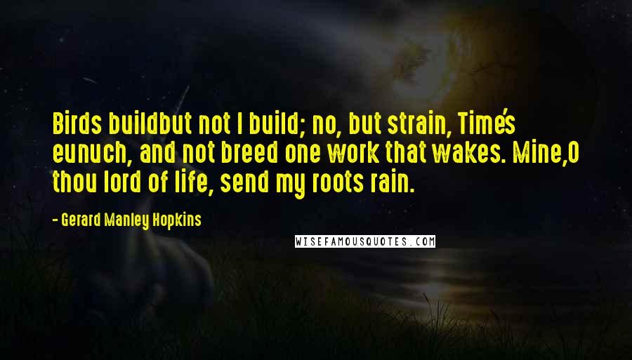 Gerard Manley Hopkins Quotes: Birds buildbut not I build; no, but strain, Time's eunuch, and not breed one work that wakes. Mine,O thou lord of life, send my roots rain.