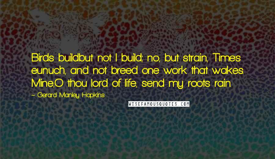 Gerard Manley Hopkins Quotes: Birds buildbut not I build; no, but strain, Time's eunuch, and not breed one work that wakes. Mine,O thou lord of life, send my roots rain.