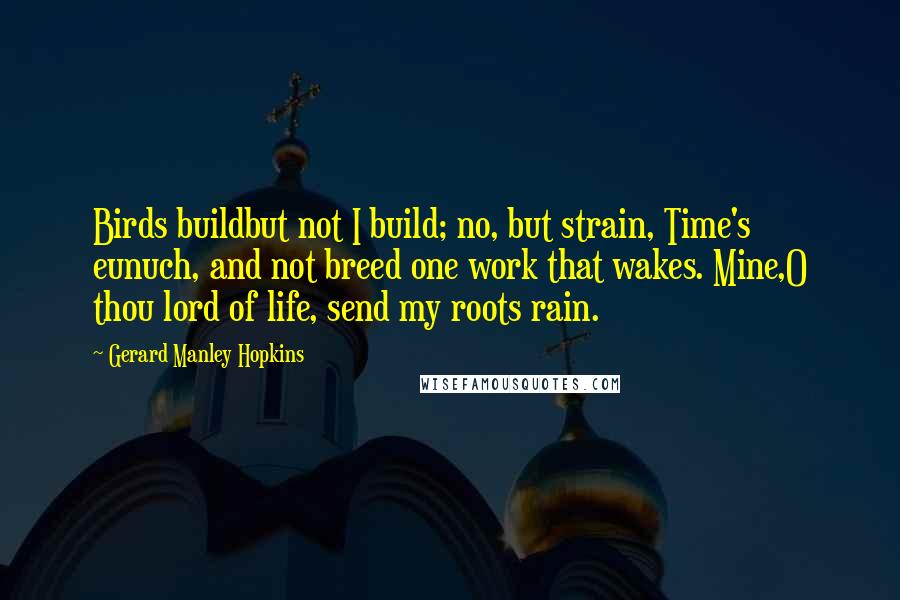 Gerard Manley Hopkins Quotes: Birds buildbut not I build; no, but strain, Time's eunuch, and not breed one work that wakes. Mine,O thou lord of life, send my roots rain.