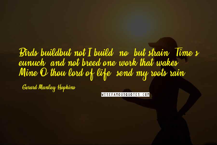 Gerard Manley Hopkins Quotes: Birds buildbut not I build; no, but strain, Time's eunuch, and not breed one work that wakes. Mine,O thou lord of life, send my roots rain.