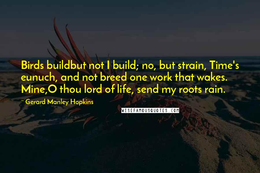 Gerard Manley Hopkins Quotes: Birds buildbut not I build; no, but strain, Time's eunuch, and not breed one work that wakes. Mine,O thou lord of life, send my roots rain.