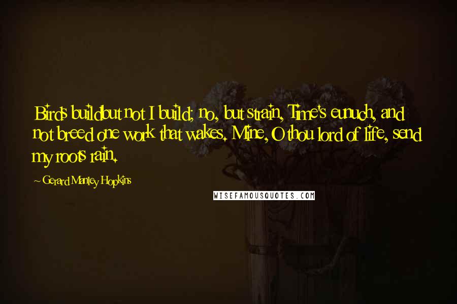 Gerard Manley Hopkins Quotes: Birds buildbut not I build; no, but strain, Time's eunuch, and not breed one work that wakes. Mine,O thou lord of life, send my roots rain.