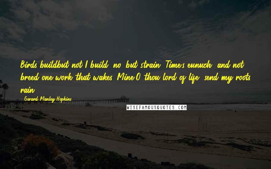 Gerard Manley Hopkins Quotes: Birds buildbut not I build; no, but strain, Time's eunuch, and not breed one work that wakes. Mine,O thou lord of life, send my roots rain.