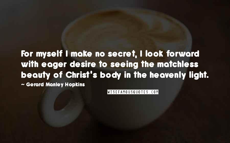 Gerard Manley Hopkins Quotes: For myself I make no secret, I look forward with eager desire to seeing the matchless beauty of Christ's body in the heavenly light.