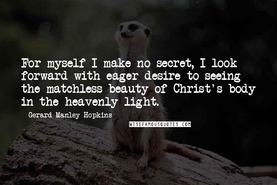 Gerard Manley Hopkins Quotes: For myself I make no secret, I look forward with eager desire to seeing the matchless beauty of Christ's body in the heavenly light.