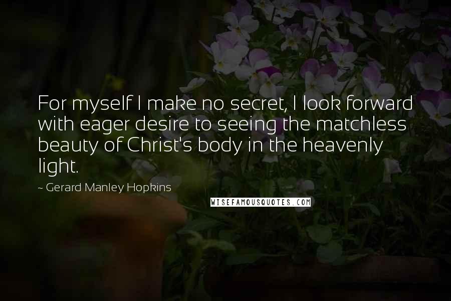 Gerard Manley Hopkins Quotes: For myself I make no secret, I look forward with eager desire to seeing the matchless beauty of Christ's body in the heavenly light.