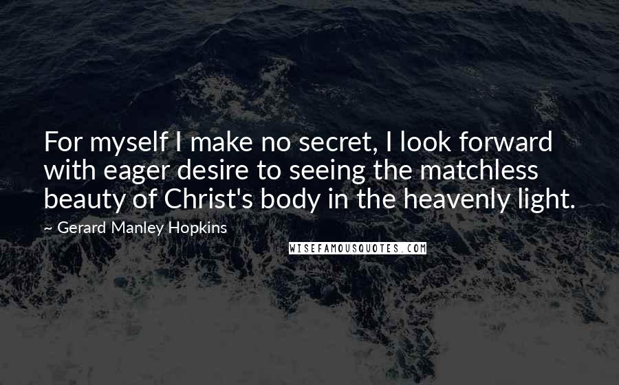 Gerard Manley Hopkins Quotes: For myself I make no secret, I look forward with eager desire to seeing the matchless beauty of Christ's body in the heavenly light.