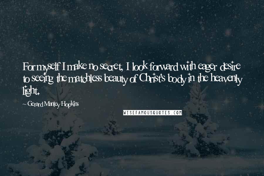 Gerard Manley Hopkins Quotes: For myself I make no secret, I look forward with eager desire to seeing the matchless beauty of Christ's body in the heavenly light.