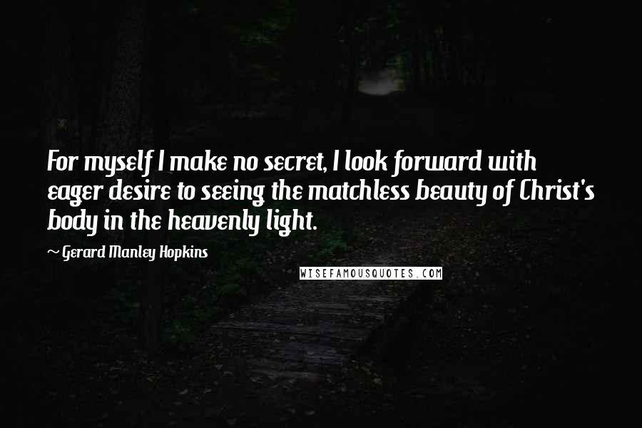 Gerard Manley Hopkins Quotes: For myself I make no secret, I look forward with eager desire to seeing the matchless beauty of Christ's body in the heavenly light.