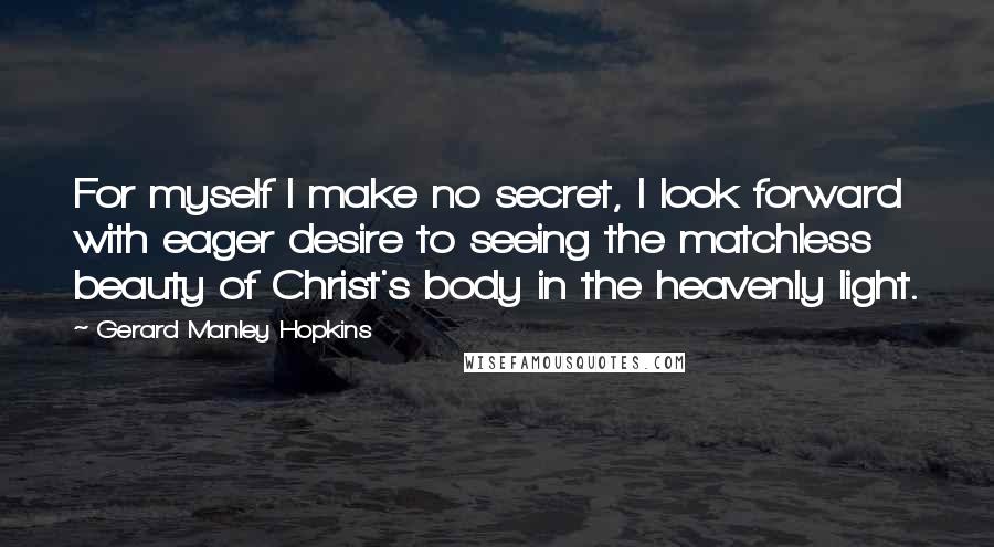 Gerard Manley Hopkins Quotes: For myself I make no secret, I look forward with eager desire to seeing the matchless beauty of Christ's body in the heavenly light.