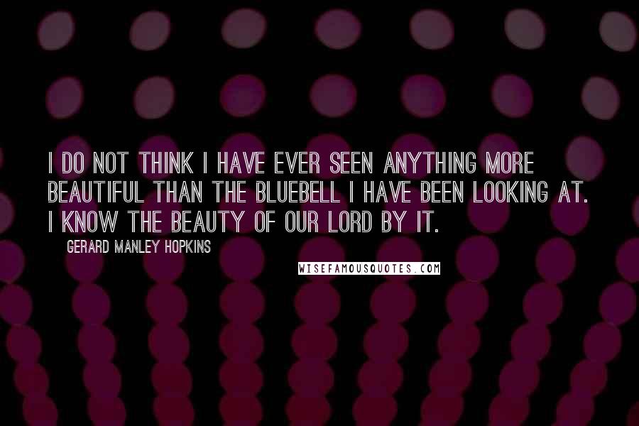 Gerard Manley Hopkins Quotes: I do not think I have ever seen anything more beautiful than the bluebell I have been looking at. I know the beauty of our Lord by it.