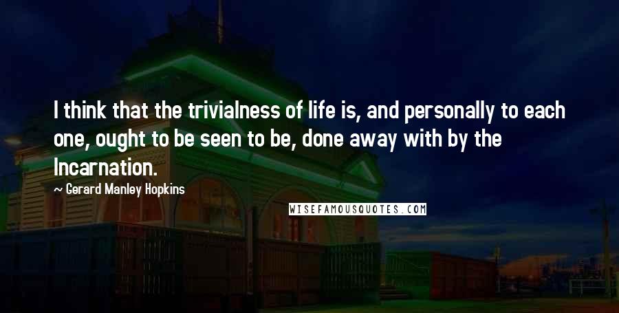 Gerard Manley Hopkins Quotes: I think that the trivialness of life is, and personally to each one, ought to be seen to be, done away with by the Incarnation.