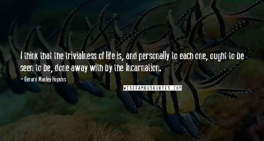 Gerard Manley Hopkins Quotes: I think that the trivialness of life is, and personally to each one, ought to be seen to be, done away with by the Incarnation.