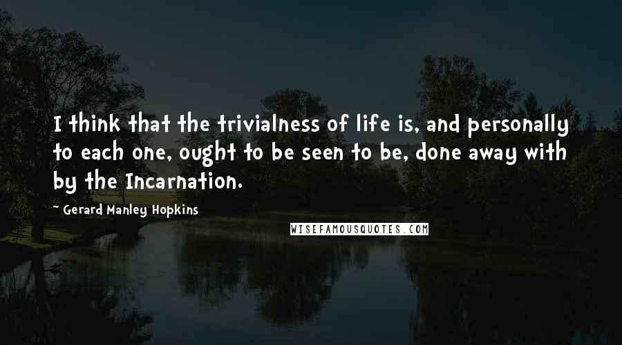 Gerard Manley Hopkins Quotes: I think that the trivialness of life is, and personally to each one, ought to be seen to be, done away with by the Incarnation.