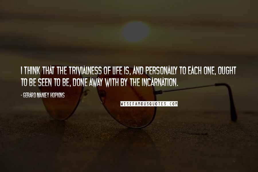 Gerard Manley Hopkins Quotes: I think that the trivialness of life is, and personally to each one, ought to be seen to be, done away with by the Incarnation.