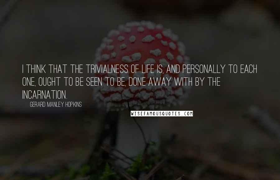 Gerard Manley Hopkins Quotes: I think that the trivialness of life is, and personally to each one, ought to be seen to be, done away with by the Incarnation.