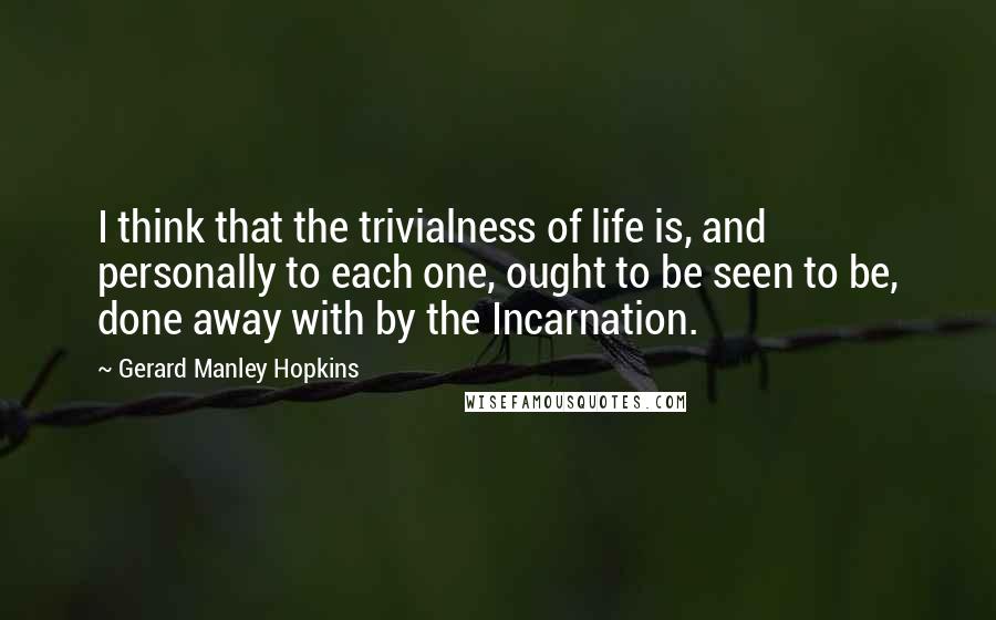 Gerard Manley Hopkins Quotes: I think that the trivialness of life is, and personally to each one, ought to be seen to be, done away with by the Incarnation.