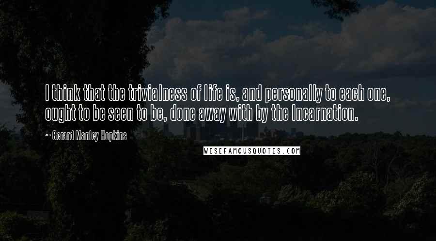 Gerard Manley Hopkins Quotes: I think that the trivialness of life is, and personally to each one, ought to be seen to be, done away with by the Incarnation.