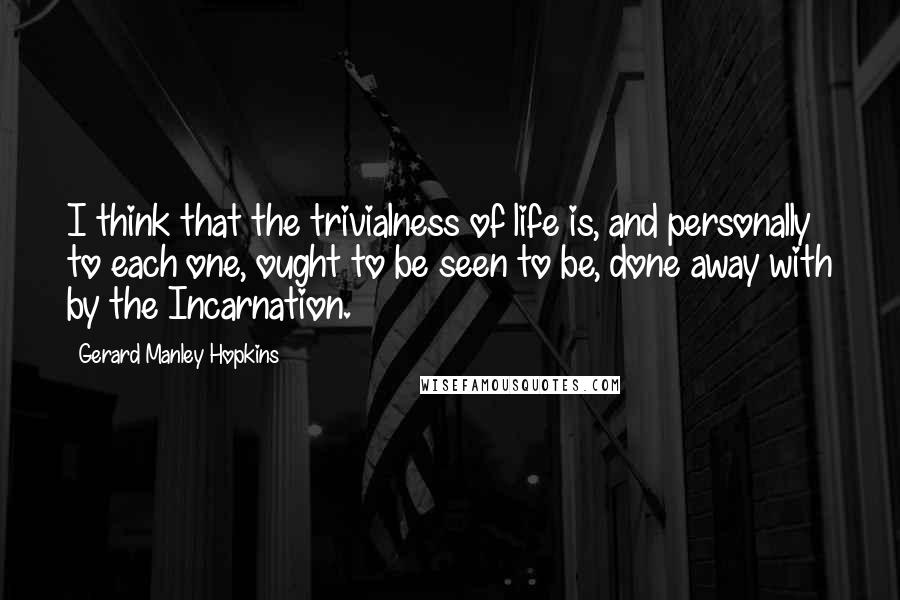 Gerard Manley Hopkins Quotes: I think that the trivialness of life is, and personally to each one, ought to be seen to be, done away with by the Incarnation.