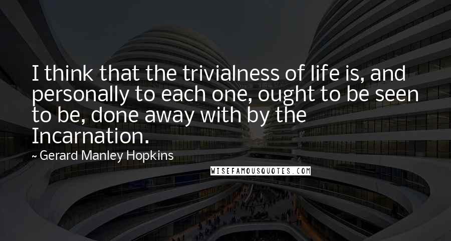 Gerard Manley Hopkins Quotes: I think that the trivialness of life is, and personally to each one, ought to be seen to be, done away with by the Incarnation.